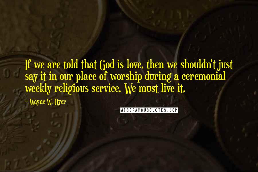 Wayne W. Dyer Quotes: If we are told that God is love, then we shouldn't just say it in our place of worship during a ceremonial weekly religious service. We must live it.