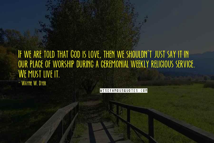 Wayne W. Dyer Quotes: If we are told that God is love, then we shouldn't just say it in our place of worship during a ceremonial weekly religious service. We must live it.