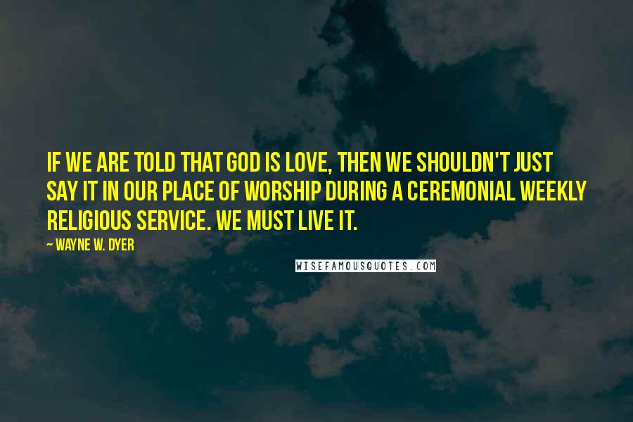 Wayne W. Dyer Quotes: If we are told that God is love, then we shouldn't just say it in our place of worship during a ceremonial weekly religious service. We must live it.