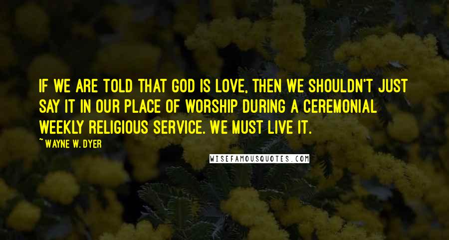 Wayne W. Dyer Quotes: If we are told that God is love, then we shouldn't just say it in our place of worship during a ceremonial weekly religious service. We must live it.