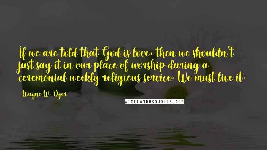 Wayne W. Dyer Quotes: If we are told that God is love, then we shouldn't just say it in our place of worship during a ceremonial weekly religious service. We must live it.