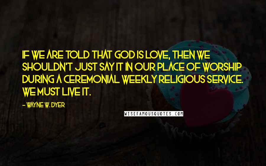 Wayne W. Dyer Quotes: If we are told that God is love, then we shouldn't just say it in our place of worship during a ceremonial weekly religious service. We must live it.