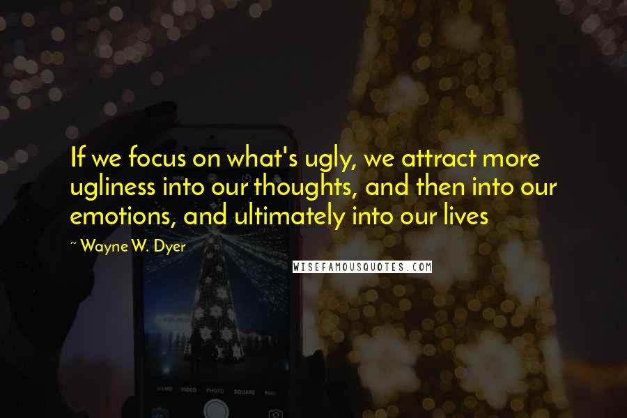 Wayne W. Dyer Quotes: If we focus on what's ugly, we attract more ugliness into our thoughts, and then into our emotions, and ultimately into our lives