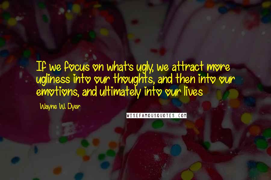 Wayne W. Dyer Quotes: If we focus on what's ugly, we attract more ugliness into our thoughts, and then into our emotions, and ultimately into our lives