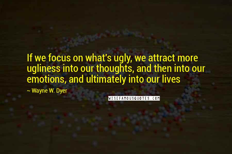 Wayne W. Dyer Quotes: If we focus on what's ugly, we attract more ugliness into our thoughts, and then into our emotions, and ultimately into our lives