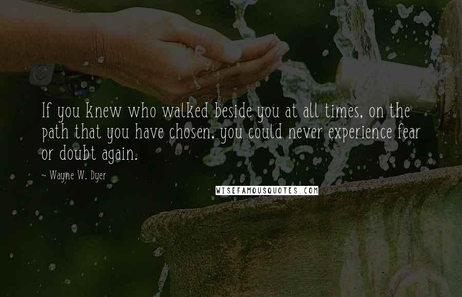 Wayne W. Dyer Quotes: If you knew who walked beside you at all times, on the path that you have chosen, you could never experience fear or doubt again.