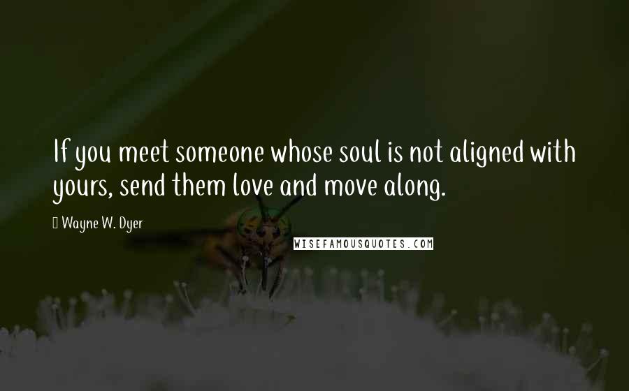 Wayne W. Dyer Quotes: If you meet someone whose soul is not aligned with yours, send them love and move along.
