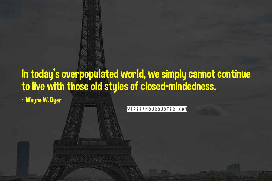 Wayne W. Dyer Quotes: In today's overpopulated world, we simply cannot continue to live with those old styles of closed-mindedness.