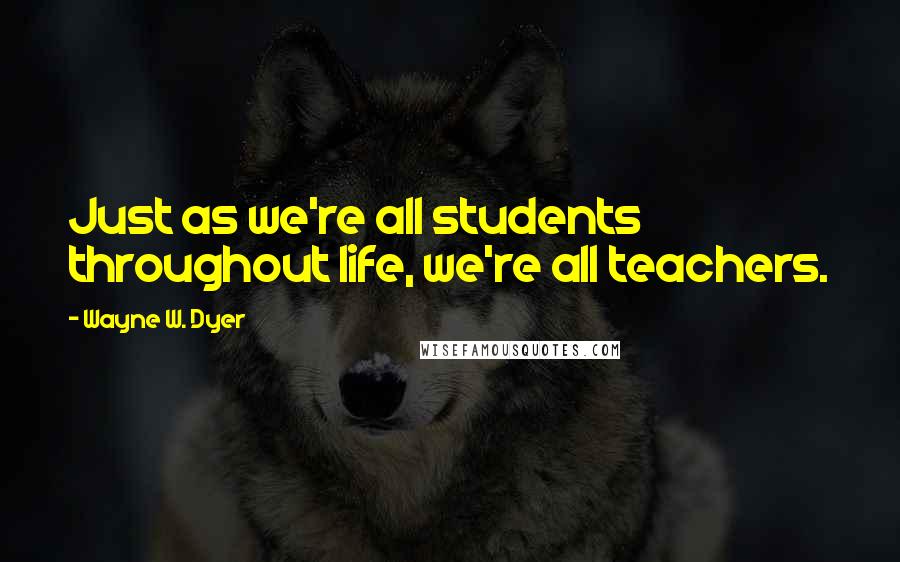 Wayne W. Dyer Quotes: Just as we're all students throughout life, we're all teachers.