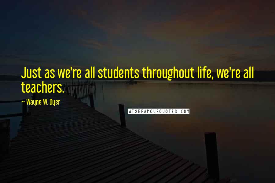 Wayne W. Dyer Quotes: Just as we're all students throughout life, we're all teachers.