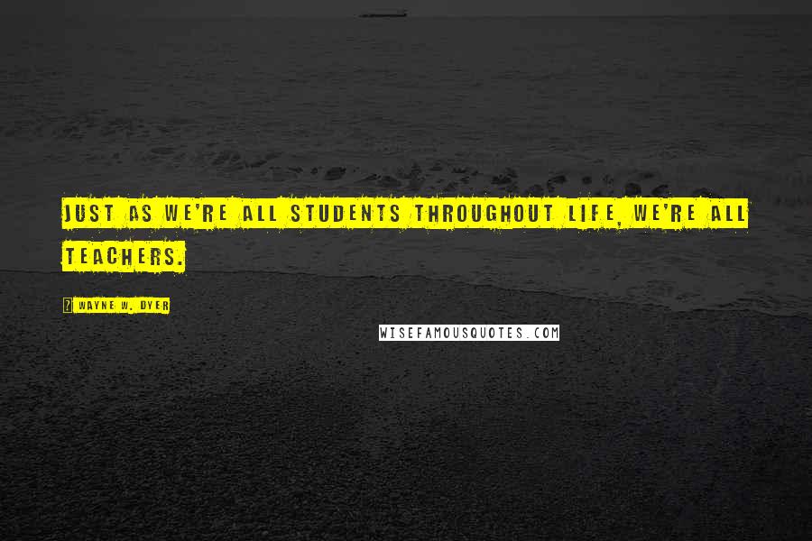 Wayne W. Dyer Quotes: Just as we're all students throughout life, we're all teachers.