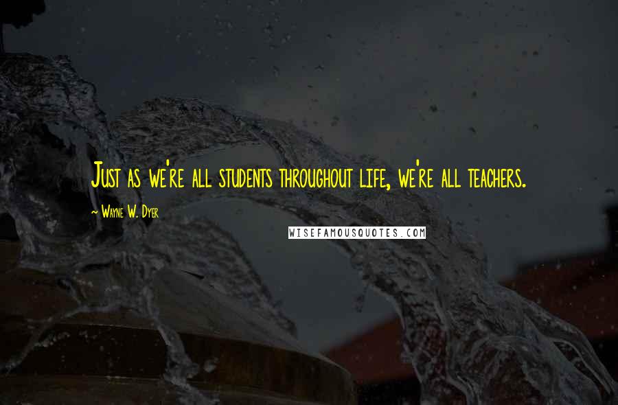 Wayne W. Dyer Quotes: Just as we're all students throughout life, we're all teachers.