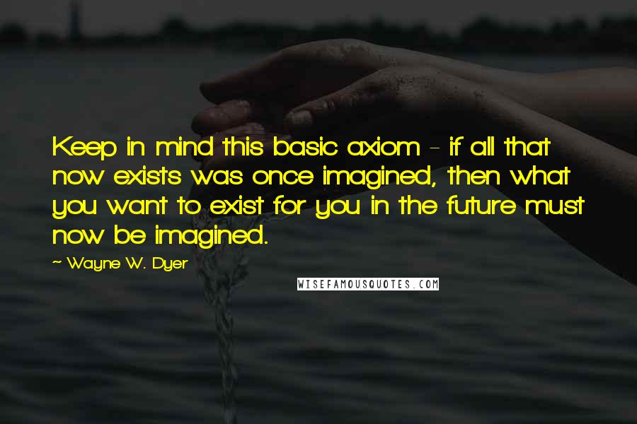 Wayne W. Dyer Quotes: Keep in mind this basic axiom - if all that now exists was once imagined, then what you want to exist for you in the future must now be imagined.