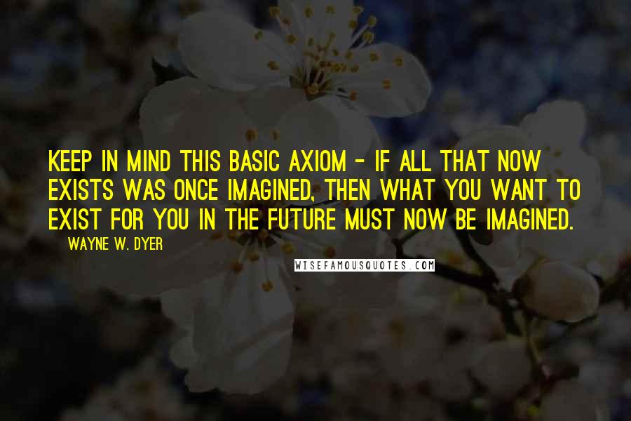 Wayne W. Dyer Quotes: Keep in mind this basic axiom - if all that now exists was once imagined, then what you want to exist for you in the future must now be imagined.