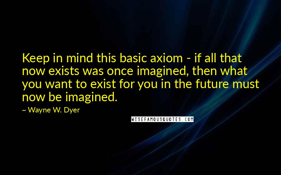 Wayne W. Dyer Quotes: Keep in mind this basic axiom - if all that now exists was once imagined, then what you want to exist for you in the future must now be imagined.