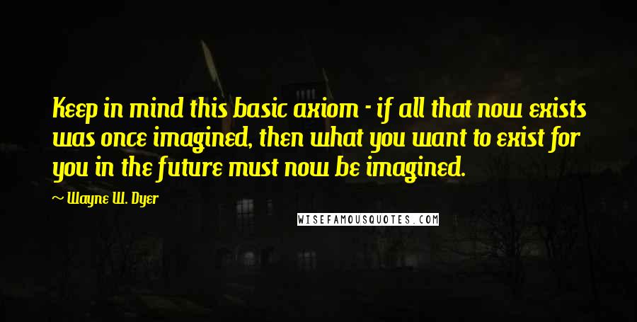 Wayne W. Dyer Quotes: Keep in mind this basic axiom - if all that now exists was once imagined, then what you want to exist for you in the future must now be imagined.