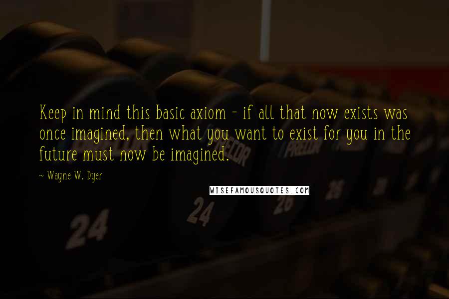 Wayne W. Dyer Quotes: Keep in mind this basic axiom - if all that now exists was once imagined, then what you want to exist for you in the future must now be imagined.