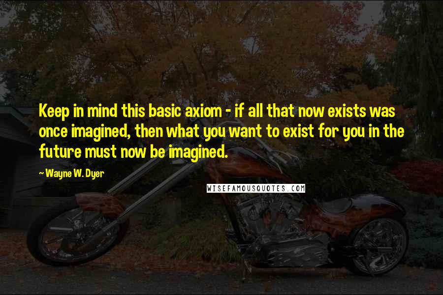 Wayne W. Dyer Quotes: Keep in mind this basic axiom - if all that now exists was once imagined, then what you want to exist for you in the future must now be imagined.
