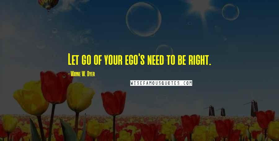 Wayne W. Dyer Quotes: Let go of your ego's need to be right.