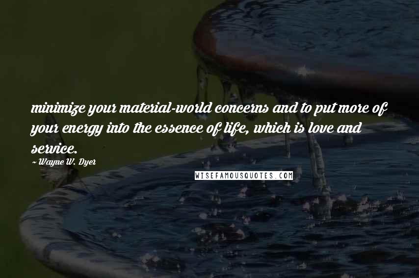 Wayne W. Dyer Quotes: minimize your material-world concerns and to put more of your energy into the essence of life, which is love and service.