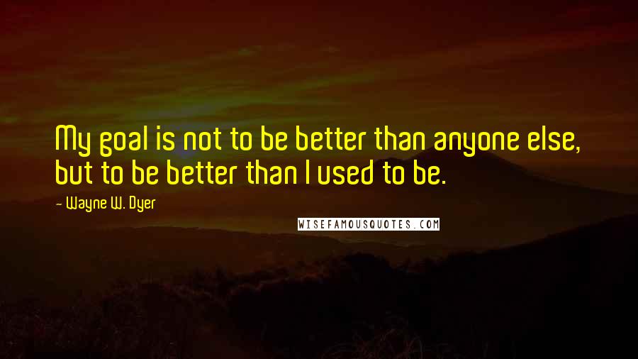 Wayne W. Dyer Quotes: My goal is not to be better than anyone else, but to be better than I used to be.