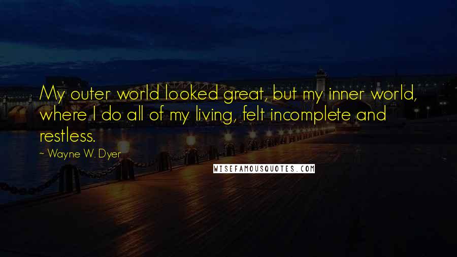 Wayne W. Dyer Quotes: My outer world looked great, but my inner world, where I do all of my living, felt incomplete and restless.