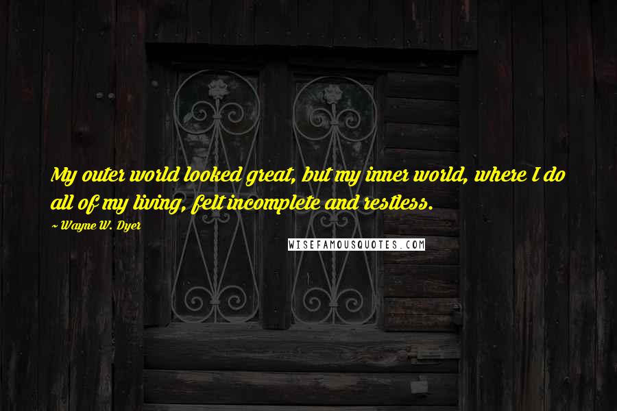 Wayne W. Dyer Quotes: My outer world looked great, but my inner world, where I do all of my living, felt incomplete and restless.