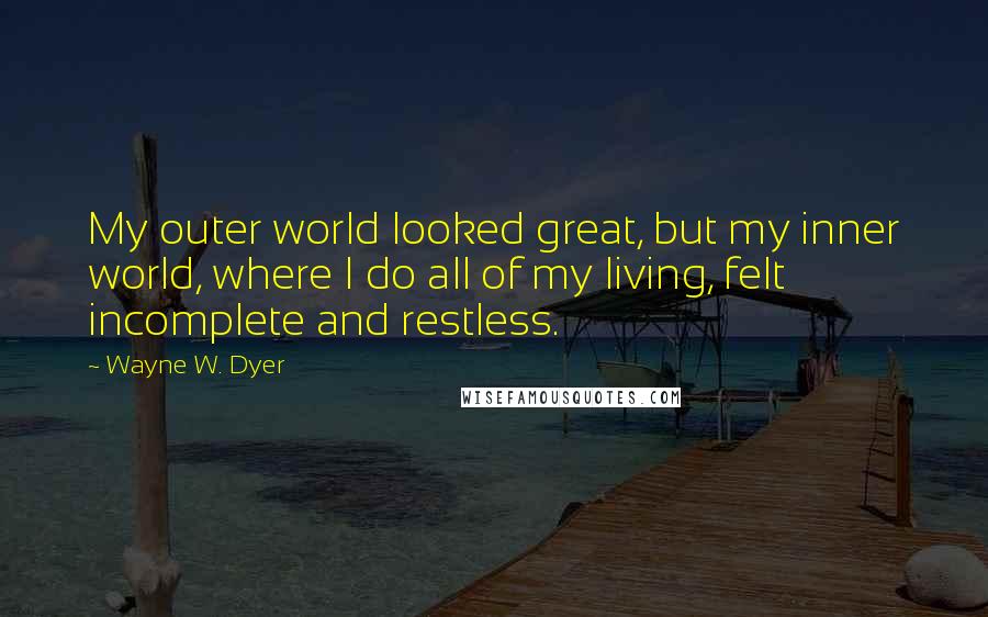 Wayne W. Dyer Quotes: My outer world looked great, but my inner world, where I do all of my living, felt incomplete and restless.