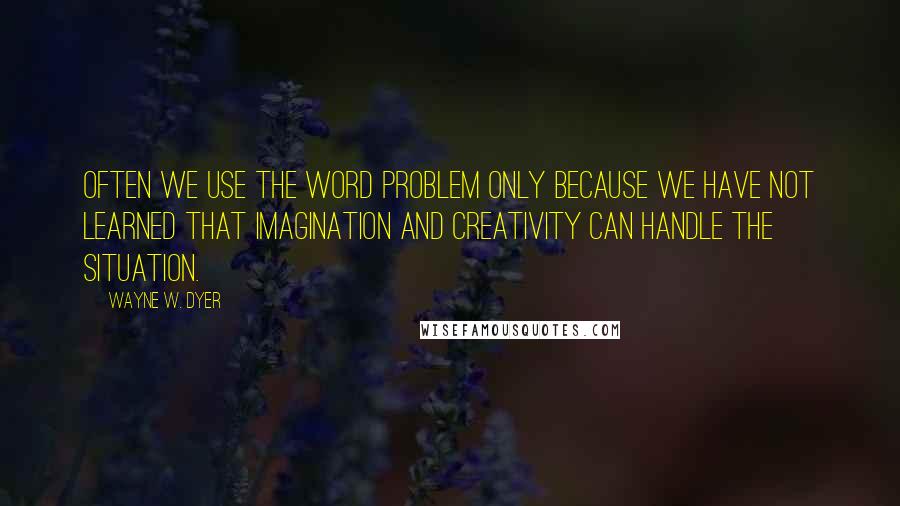 Wayne W. Dyer Quotes: Often we use the word problem only because we have not learned that imagination and creativity can handle the situation.