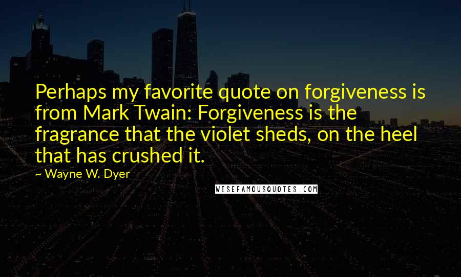 Wayne W. Dyer Quotes: Perhaps my favorite quote on forgiveness is from Mark Twain: Forgiveness is the fragrance that the violet sheds, on the heel that has crushed it.