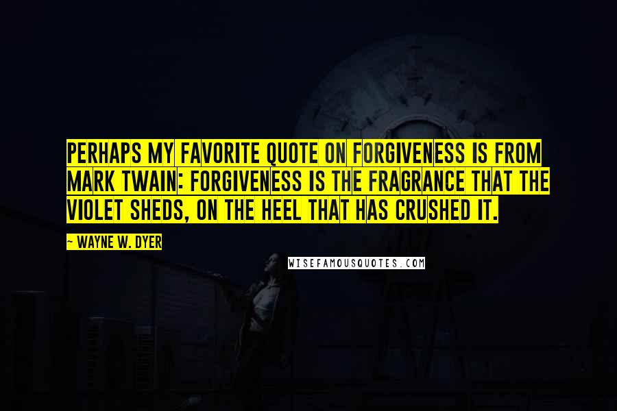 Wayne W. Dyer Quotes: Perhaps my favorite quote on forgiveness is from Mark Twain: Forgiveness is the fragrance that the violet sheds, on the heel that has crushed it.