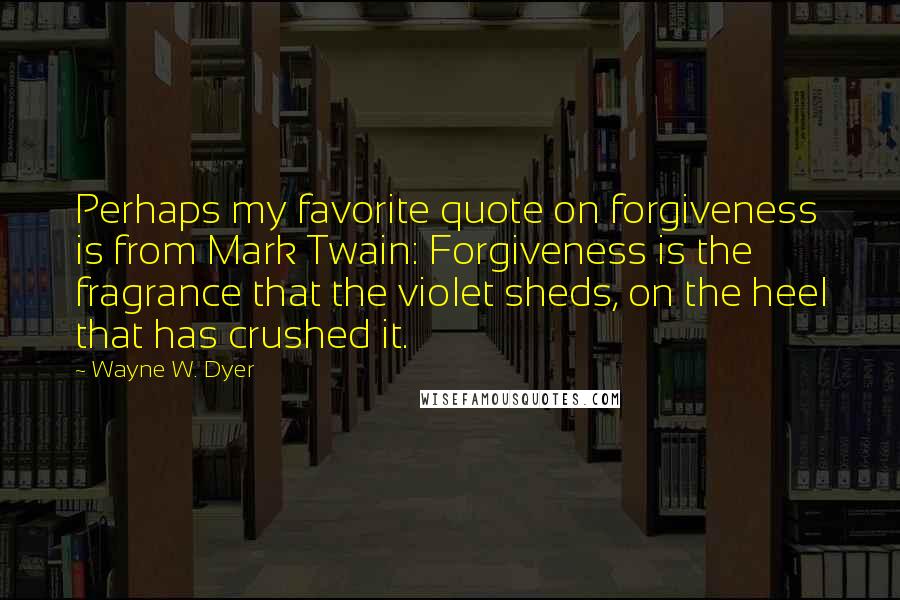 Wayne W. Dyer Quotes: Perhaps my favorite quote on forgiveness is from Mark Twain: Forgiveness is the fragrance that the violet sheds, on the heel that has crushed it.