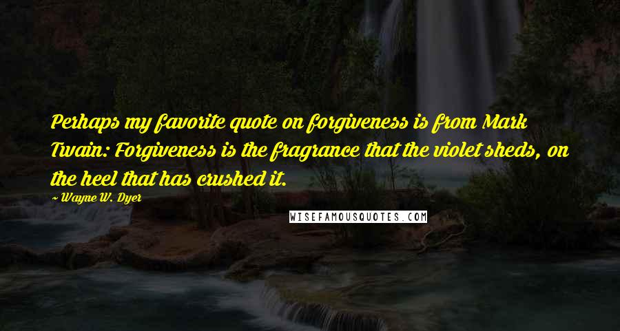 Wayne W. Dyer Quotes: Perhaps my favorite quote on forgiveness is from Mark Twain: Forgiveness is the fragrance that the violet sheds, on the heel that has crushed it.