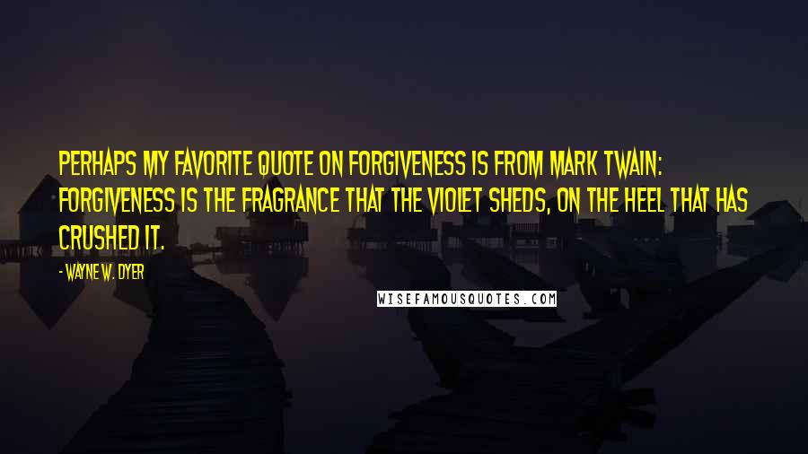 Wayne W. Dyer Quotes: Perhaps my favorite quote on forgiveness is from Mark Twain: Forgiveness is the fragrance that the violet sheds, on the heel that has crushed it.
