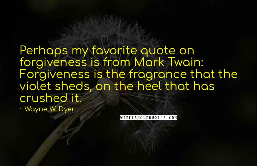 Wayne W. Dyer Quotes: Perhaps my favorite quote on forgiveness is from Mark Twain: Forgiveness is the fragrance that the violet sheds, on the heel that has crushed it.