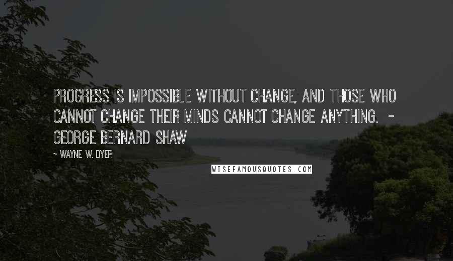 Wayne W. Dyer Quotes: Progress is impossible without change, and those who cannot change their minds cannot change anything.  -  George Bernard Shaw