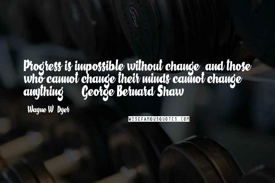 Wayne W. Dyer Quotes: Progress is impossible without change, and those who cannot change their minds cannot change anything.  -  George Bernard Shaw