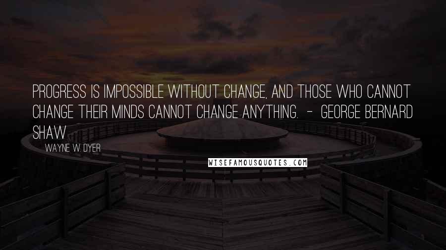 Wayne W. Dyer Quotes: Progress is impossible without change, and those who cannot change their minds cannot change anything.  -  George Bernard Shaw