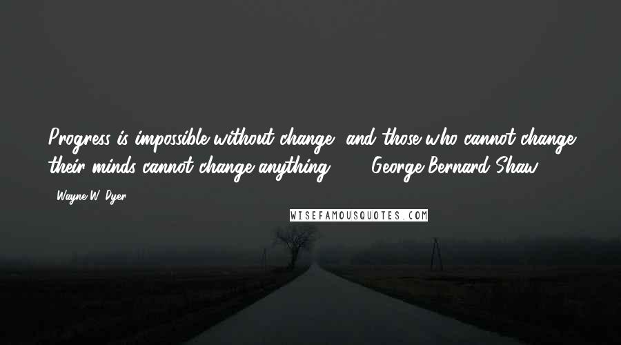 Wayne W. Dyer Quotes: Progress is impossible without change, and those who cannot change their minds cannot change anything.  -  George Bernard Shaw