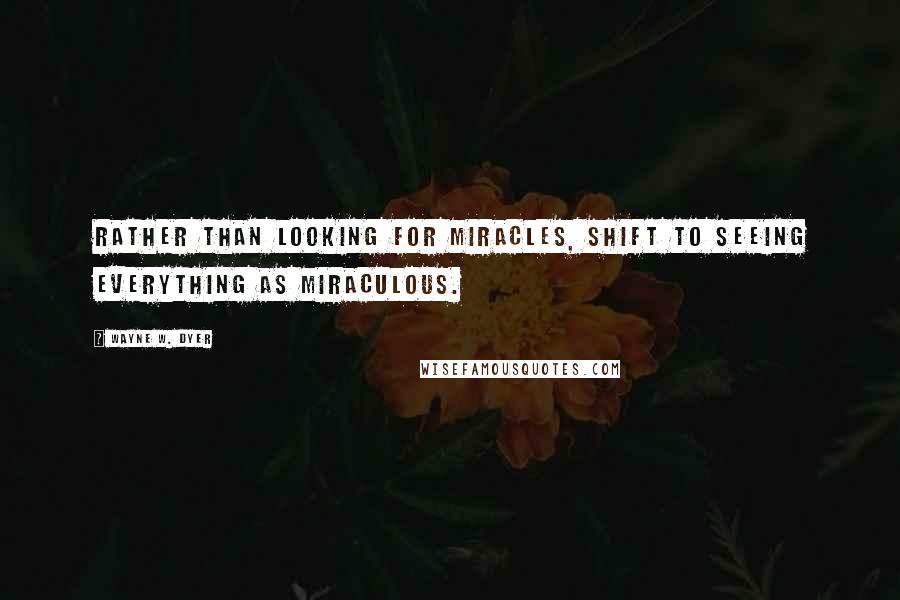 Wayne W. Dyer Quotes: Rather than looking for miracles, shift to seeing everything as miraculous.