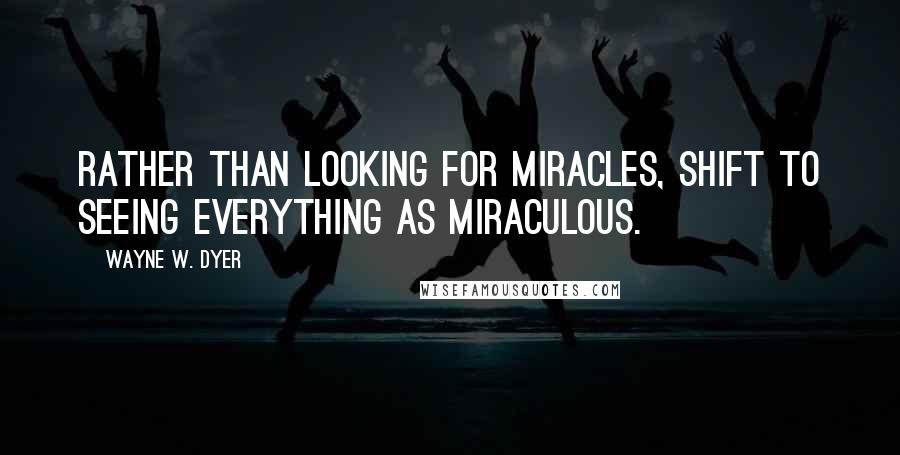 Wayne W. Dyer Quotes: Rather than looking for miracles, shift to seeing everything as miraculous.