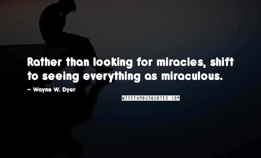 Wayne W. Dyer Quotes: Rather than looking for miracles, shift to seeing everything as miraculous.