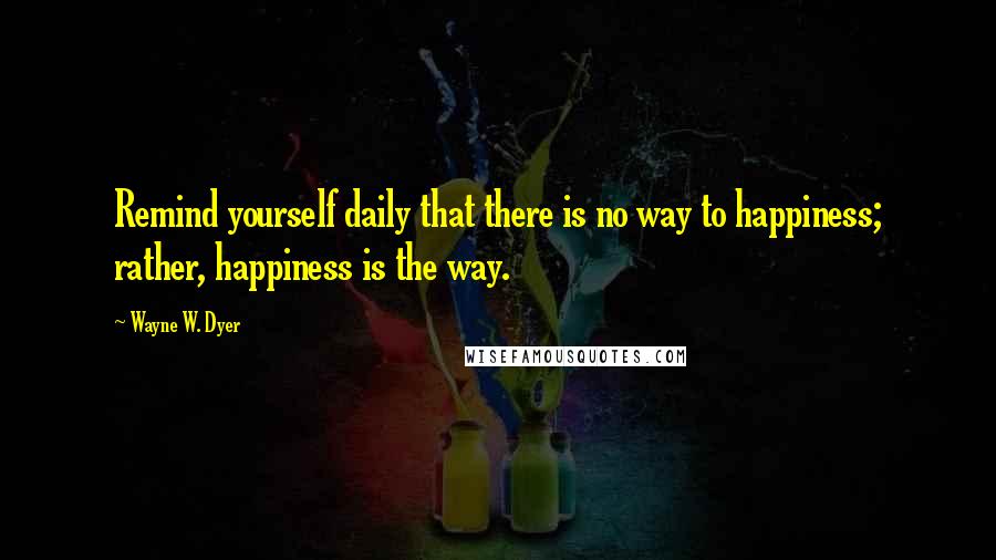 Wayne W. Dyer Quotes: Remind yourself daily that there is no way to happiness; rather, happiness is the way.