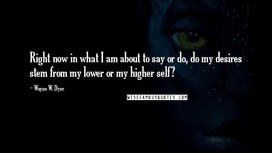 Wayne W. Dyer Quotes: Right now in what I am about to say or do, do my desires stem from my lower or my higher self?