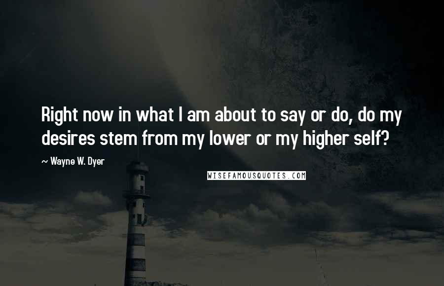 Wayne W. Dyer Quotes: Right now in what I am about to say or do, do my desires stem from my lower or my higher self?