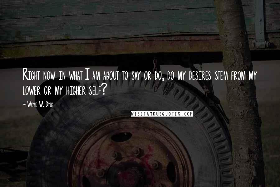 Wayne W. Dyer Quotes: Right now in what I am about to say or do, do my desires stem from my lower or my higher self?