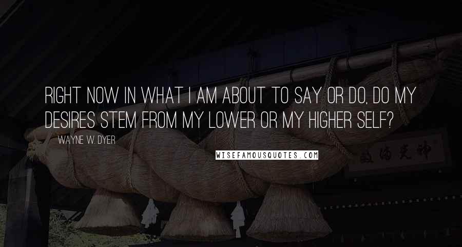 Wayne W. Dyer Quotes: Right now in what I am about to say or do, do my desires stem from my lower or my higher self?