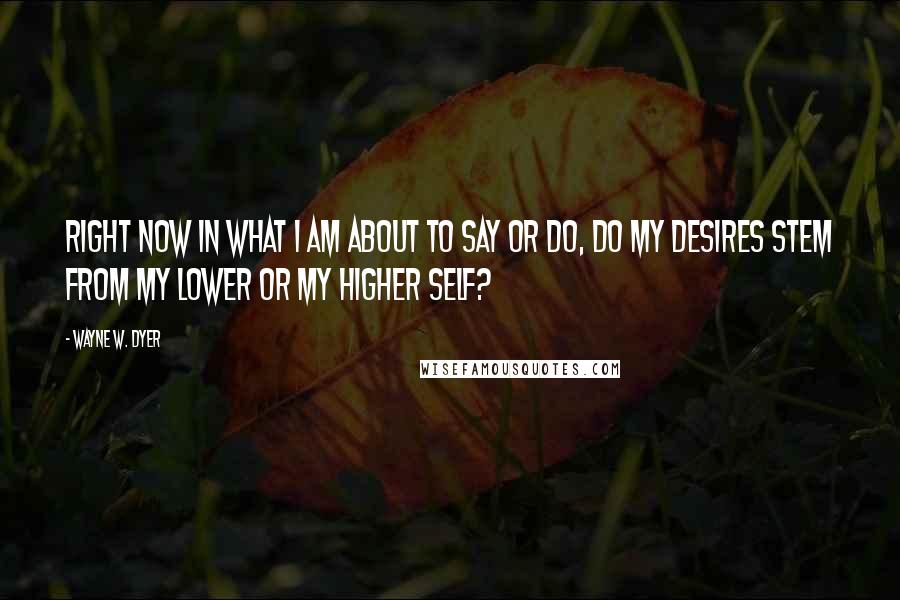 Wayne W. Dyer Quotes: Right now in what I am about to say or do, do my desires stem from my lower or my higher self?