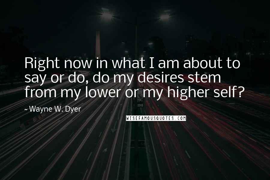 Wayne W. Dyer Quotes: Right now in what I am about to say or do, do my desires stem from my lower or my higher self?