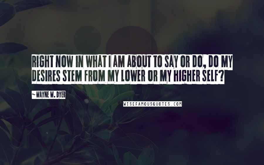 Wayne W. Dyer Quotes: Right now in what I am about to say or do, do my desires stem from my lower or my higher self?